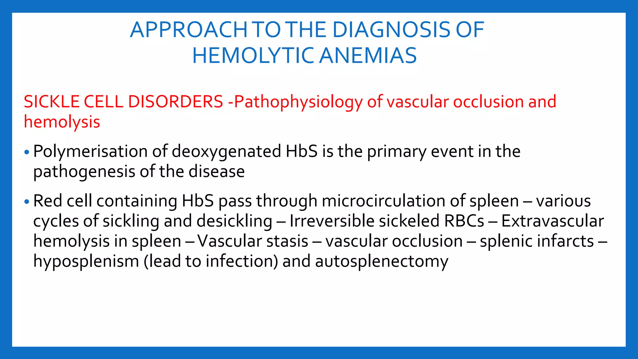 APPROACHTOTHE DIAGNOSIS OF
HEMOLYTIC ANEMIAS
SICKLE CELL DISORDERS -Pathophysiology of vascular occlusion and
hemolysis
• Polymerisation of deoxygenated HbS is the primary event in the
pathogenesis of the disease
• Red cell containing HbS pass through microcirculation of spleen – various
cycles of sickling and desickling – Irreversible sickeled RBCs – Extravascular
hemolysis in spleen –Vascular stasis – vascular occlusion – splenic infarcts –
hyposplenism (lead to infection) and autosplenectomy
 