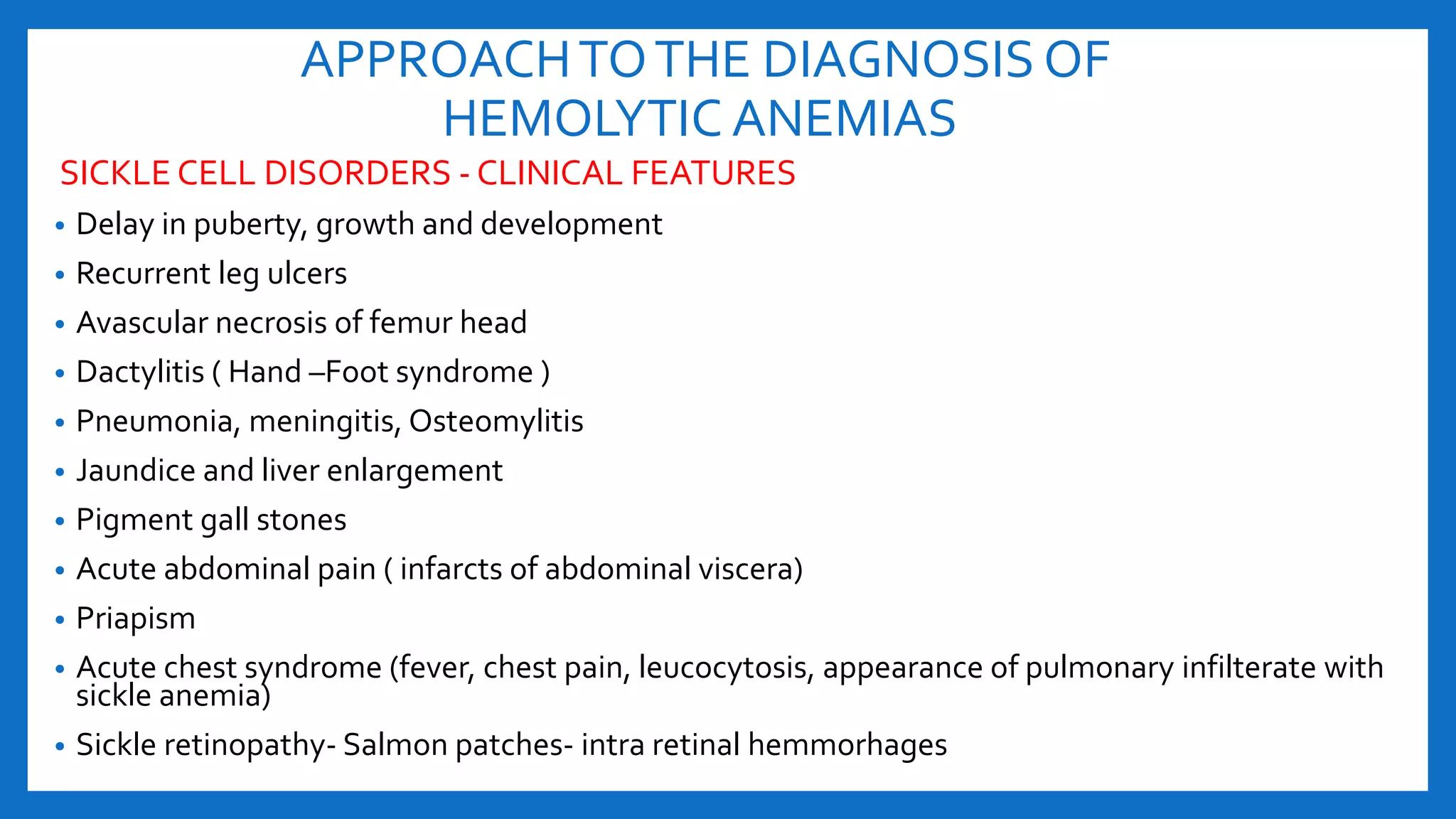 APPROACHTOTHE DIAGNOSIS OF
HEMOLYTIC ANEMIAS
SICKLE CELL DISORDERS - CLINICAL FEATURES
• Delay in puberty, growth and development
• Recurrent leg ulcers
• Avascular necrosis of femur head
• Dactylitis ( Hand –Foot syndrome )
• Pneumonia, meningitis, Osteomylitis
• Jaundice and liver enlargement
• Pigment gall stones
• Acute abdominal pain ( infarcts of abdominal viscera)
• Priapism
• Acute chest syndrome (fever, chest pain, leucocytosis, appearance of pulmonary infilterate with
sickle anemia)
• Sickle retinopathy- Salmon patches- intra retinal hemmorhages
 