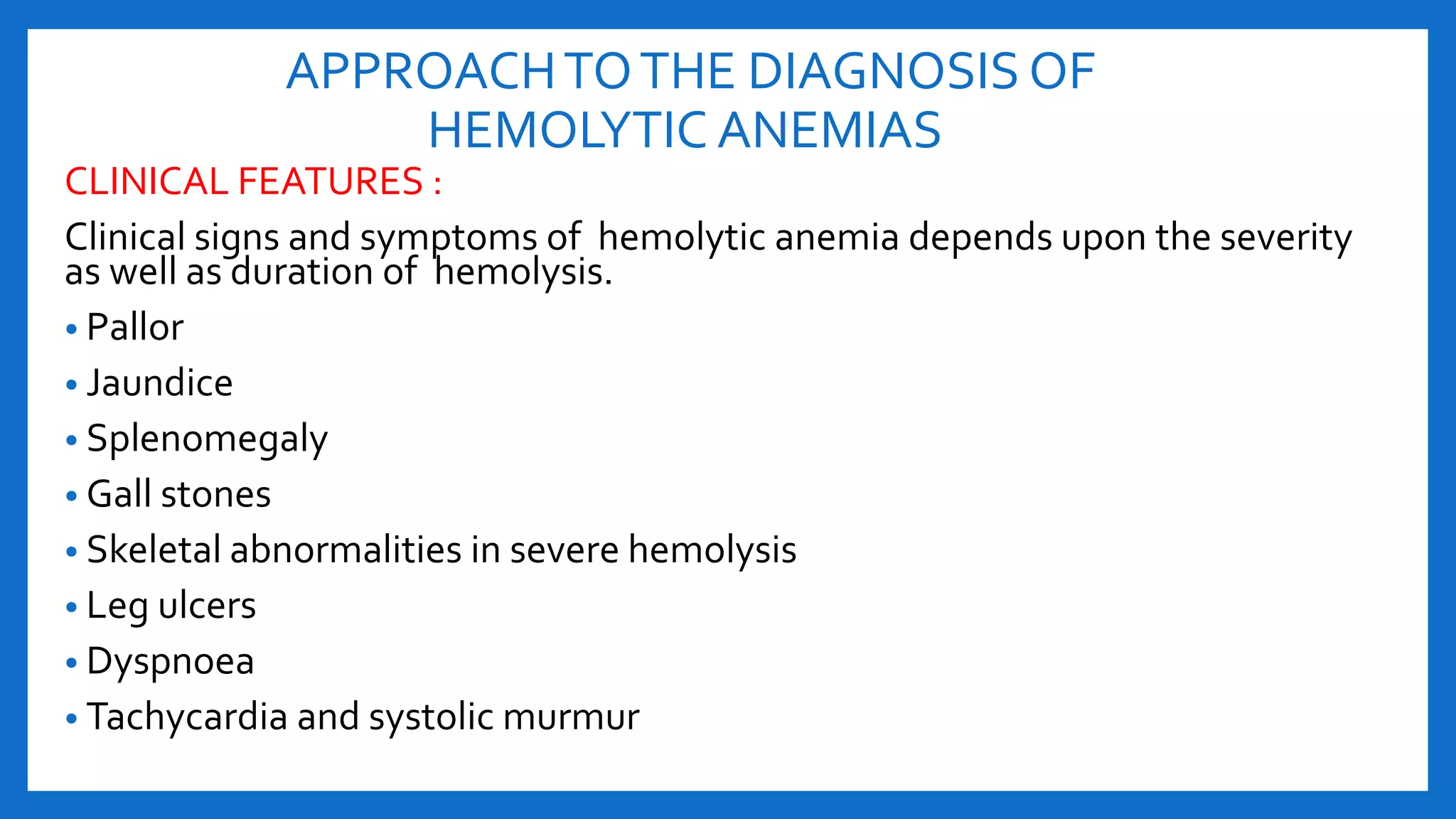 APPROACHTOTHE DIAGNOSIS OF
HEMOLYTIC ANEMIAS
CLINICAL FEATURES :
Clinical signs and symptoms of hemolytic anemia depends upon the severity
as well as duration of hemolysis.
• Pallor
• Jaundice
• Splenomegaly
• Gall stones
• Skeletal abnormalities in severe hemolysis
• Leg ulcers
• Dyspnoea
• Tachycardia and systolic murmur
 