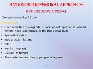 ANTERIOR ILIOFEMORAL APPROACH:
(SMITH PETERSON APPROACH)
Gives safe access to hip & ilLium
INDICATIONS:
• Open reduction of congenital dislocations of hip when dislocated
femoral head is anterosup. to the true acetabulum
• Synovial biopsies
• Intra articular fusions
• THR
• Hemiarthroplasty
• Excision of tumors
• Pelvic osteotomies using upper part of approach
UMY
 