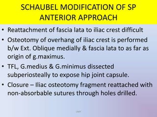 • Reattachment of fascia lata to iliac crest difficult
• Osteotomy of overhang of iliac crest is performed
b/w Ext. Oblique medially & fascia lata to as far as
origin of g.maximus.
• TFL, G.medius & G.minimus dissected
subperiosteally to expose hip joint capsule.
• Closure – Iliac osteotomy fragment reattached with
non-absorbable sutures through holes drilled.
SCHAUBEL MODIFICATION OF SP
ANTERIOR APPROACH
UMY
 