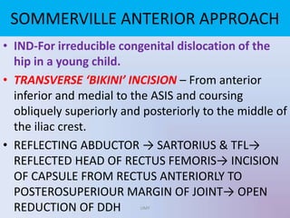 • IND-For irreducible congenital dislocation of the
hip in a young child.
• TRANSVERSE ‘BIKINI’ INCISION – From anterior
inferior and medial to the ASIS and coursing
obliquely superiorly and posteriorly to the middle of
the iliac crest.
• REFLECTING ABDUCTOR → SARTORIUS & TFL→
REFLECTED HEAD OF RECTUS FEMORIS→ INCISION
OF CAPSULE FROM RECTUS ANTERIORLY TO
POSTEROSUPERIOUR MARGIN OF JOINT→ OPEN
REDUCTION OF DDH
SOMMERVILLE ANTERIOR APPROACH
UMY
 
