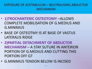 • 1)TROCHANTERIC OSTEOTOMY –ALLOWS
COMPLETE MOBILISATION OF G.MEDIUS AND
G.MINIMUS
• BASE OF OSTEOTMY IS AT BASE OF VASTUS
LATERALIS RIDGE
• 2)PARTIAL DETACHMENT OF ABDUCTOR
MECHANISM – A STAY SUTURE IN ANTERIOR
PORTION OF G.MEDIUS AND CUTTING THIS
PORTION OFF GT
• G.MINIMUS TENDON BELOW IS INCISED
EXPOSURE OF ACETABULUM – NEUTRALISING ABDUCTOR
MECHANISM
UMY
 