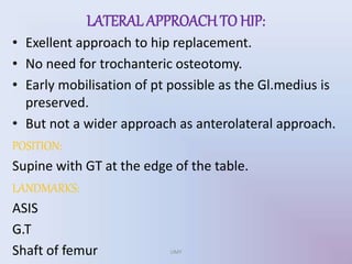 LATERAL APPROACHTO HIP:
• Exellent approach to hip replacement.
• No need for trochanteric osteotomy.
• Early mobilisation of pt possible as the Gl.medius is
preserved.
• But not a wider approach as anterolateral approach.
POSITION:
Supine with GT at the edge of the table.
LANDMARKS:
ASIS
G.T
Shaft of femur UMY
 