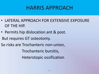 HARRIS APPROACH
• LATERAL APPROACH FOR EXTENSIVE EXPOSURE
OF THE HIP.
• Permits hip dislocation ant & post.
But requires GT osteotomy.
So risks are Trochanteric non-union,
Trochanteric bursitis,
Heterotopic ossification
UMY
 