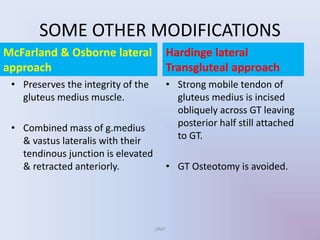SOME OTHER MODIFICATIONS
McFarland & Osborne lateral
approach
• Preserves the integrity of the
gluteus medius muscle.
• Combined mass of g.medius
& vastus lateralis with their
tendinous junction is elevated
& retracted anteriorly.
Hardinge lateral
Transgluteal approach
• Strong mobile tendon of
gluteus medius is incised
obliquely across GT leaving
posterior half still attached
to GT.
• GT Osteotomy is avoided.
UMY
 