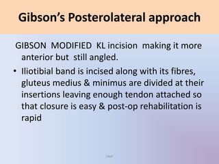 GIBSON MODIFIED KL incision making it more
anterior but still angled.
• Iliotibial band is incised along with its fibres,
gluteus medius & minimus are divided at their
insertions leaving enough tendon attached so
that closure is easy & post-op rehabilitation is
rapid
Gibson’s Posterolateral approach
UMY
 