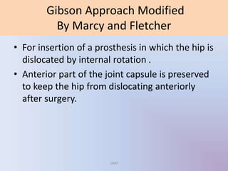 Gibson Approach Modified
By Marcy and Fletcher
• For insertion of a prosthesis in which the hip is
dislocated by internal rotation .
• Anterior part of the joint capsule is preserved
to keep the hip from dislocating anteriorly
after surgery.
UMY
 