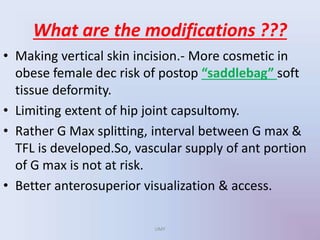 What are the modifications ???
• Making vertical skin incision.- More cosmetic in
obese female dec risk of postop “saddlebag” soft
tissue deformity.
• Limiting extent of hip joint capsultomy.
• Rather G Max splitting, interval between G max &
TFL is developed.So, vascular supply of ant portion
of G max is not at risk.
• Better anterosuperior visualization & access.
UMY
 
