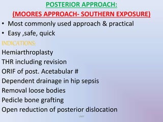 POSTERIOR APPROACH:
(MOORES APPROACH- SOUTHERN EXPOSURE)
• Most commonly used approach & practical
• Easy ,safe, quick
INDICATIONS:
Hemiarthroplasty
THR including revision
ORIF of post. Acetabular #
Dependent drainage in hip sepsis
Removal loose bodies
Pedicle bone grafting
Open reduction of posterior dislocation
UMY
 