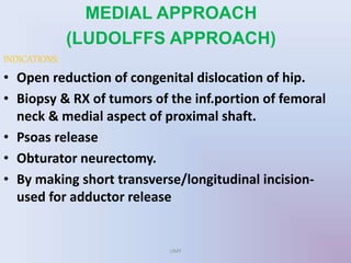 MEDIAL APPROACH
(LUDOLFFS APPROACH)
INDICATIONS:
• Open reduction of congenital dislocation of hip.
• Biopsy & RX of tumors of the inf.portion of femoral
neck & medial aspect of proximal shaft.
• Psoas release
• Obturator neurectomy.
• By making short transverse/longitudinal incision-
used for adductor release
UMY
 