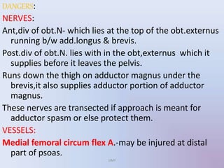 DANGERS:
NERVES:
Ant,div of obt.N- which lies at the top of the obt.externus
running b/w add.longus & brevis.
Post.div of obt.N. lies with in the obt,externus which it
supplies before it leaves the pelvis.
Runs down the thigh on adductor magnus under the
brevis,it also supplies adductor portion of adductor
magnus.
These nerves are transected if approach is meant for
adductor spasm or else protect them.
VESSELS:
Medial femoral circum flex A.-may be injured at distal
part of psoas.
UMY
 