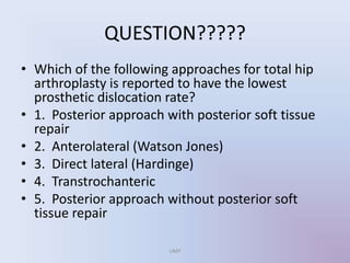 QUESTION?????
• Which of the following approaches for total hip
arthroplasty is reported to have the lowest
prosthetic dislocation rate?
• 1. Posterior approach with posterior soft tissue
repair
• 2. Anterolateral (Watson Jones)
• 3. Direct lateral (Hardinge)
• 4. Transtrochanteric
• 5. Posterior approach without posterior soft
tissue repair
UMY
 