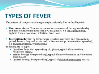 TYPES OF FEVER
The pattern of temperature changes may occasionally hint at the diagnosis:
 Continuous fever: Temperature remains above normal throughout the day
and does not fluctuate more than 1 °C in 24 hours, e.g. lobar pneumonia,
typhoid fever, urinary tract infection, brucellosis
 Intermittent fever: The temperature elevation is present only for a certain
period, later cycling back to normal(i.e. Normal temp. between fever episodes),
e.g. malaria, pyaemia, or septicemia.
Following are its types
 Quotidian fever, with a periodicity of 24 hours, typical of Plasmodium
falciparum malaria
 Tertian fever (48 hour periodicity), typical of Plasmodium vivax or Plasmodium
ovale malaria
 Quartan fever (72 hour periodicity), typical of Plasmodium malariae malaria.
 