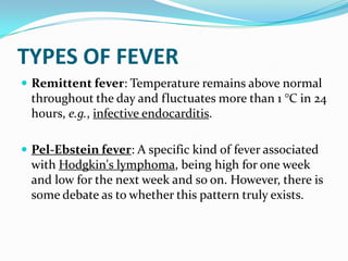 TYPES OF FEVER
 Remittent fever: Temperature remains above normal
throughout the day and fluctuates more than 1 °C in 24
hours, e.g., infective endocarditis.
 Pel-Ebstein fever: A specific kind of fever associated
with Hodgkin's lymphoma, being high for one week
and low for the next week and so on. However, there is
some debate as to whether this pattern truly exists.
 