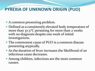 PYREXIA OF UNKNOWN ORIGIN (PUO)
 A common presenting problem.
 Defined as a consistently elevated body temperature of
more than 37.5 C persisting for more than 2 weeks
with no diagnosis despite one week of initial
investigations.
 The commonest cause of PUO is a common disease
presenting atypically.
 As the duration of fever increases the likelihood of an
infectious cause decreases.
 Among children, infections are the most common
causes.
 