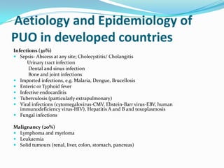 Aetiology and Epidemiology of
PUO in developed countries
Infections (30%)
 Sepsis- Abscess at any site; Cholecystitis/ Cholangitis
Urinary tract infection
Dental and sinus infection
Bone and joint infections
 Imported infections, e.g. Malaria, Dengue, Brucellosis
 Enteric or Typhoid fever
 Infective endocarditis
 Tuberculosis (particularly extrapulmonary)
 Viral infections (cytomegalovirus-CMV, Ebstein-Barr virus-EBV, human
immunodeficiency virus-HIV), Hepatitis A and B and toxoplasmosis
 Fungal infections
Malignancy (20%)
 Lymphoma and myeloma
 Leukaemia
 Solid tumours (renal, liver, colon, stomach, pancreas)
 