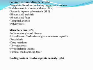 Connective tissue disorders (15%)
•Vasculitic disorders (including polyarteritis nodosa
and rheumatoid disease with vasculitis)
•Systemic lupus erythematosis (SLE)
•Rheumatoid arthritis
•Rheumatoid fever
•Temporal arteritis
•Polymyositis
Miscellaneous (20%)
•Inflammatory bowel disease
•Liver disease: Cirrhosis and granulomatous hepatitis
•Sarcoidosis
•Drug reactions
•Thyrotoxicosis
•Hypothalamic lesions
•Familial meditaranean fever
No diagnosis or resolves spontaneously (15%)
 