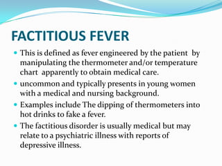 FACTITIOUS FEVER
 This is defined as fever engineered by the patient by
manipulating the thermometer and/or temperature
chart apparently to obtain medical care.
 uncommon and typically presents in young women
with a medical and nursing background.
 Examples include The dipping of thermometers into
hot drinks to fake a fever.
 The factitious disorder is usually medical but may
relate to a psychiatric illness with reports of
depressive illness.
 