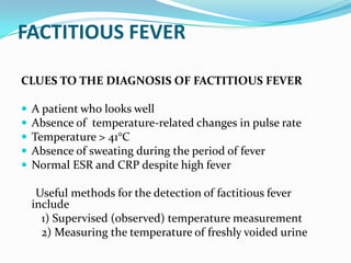 FACTITIOUS FEVER
CLUES TO THE DIAGNOSIS OF FACTITIOUS FEVER
 A patient who looks well
 Absence of temperature-related changes in pulse rate
 Temperature > 41°C
 Absence of sweating during the period of fever
 Normal ESR and CRP despite high fever
Useful methods for the detection of factitious fever
include
1) Supervised (observed) temperature measurement
2) Measuring the temperature of freshly voided urine
 