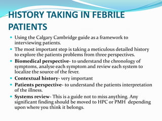 HISTORY TAKING IN FEBRILE
PATIENTS
 Using the Calgary Cambridge guide as a framework to
interviewing patients.
 The most important step is taking a meticulous detailed history
to explore the patients problems from three perspectives.
 Biomedical perspective- to understand the chronology of
symptoms, analyse each symptom and review each system to
localize the source of the fever.
 Contextual history- very important
 Patients perspective- to understand the patients interpretation
of the illness.
 Systems review- This is a guide not to miss anything. Any
significant finding should be moved to HPC or PMH depending
upon where you think it belongs.
 