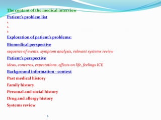 The content of the medical interview
Patient’s problem list
1.
2.
3.
Exploration of patient’s problems:
Biomedical perspective
sequence of events, symptom analysis, relevant systems review
Patient’s perspective
ideas, concerns, expectations, effects on life, feelings ICE
Background information - context
Past medical history
Family history
Personal and social history
Drug and allergy history
Systems review
b
 