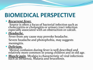 BIOMEDICAL PERSPECTIVE
 Recurrent fever.
Source is often a focus of bacterial infection such as
cholecystitis or cholangitis or urinary tract infection
especially associated with an obstruction or calculi.
 Headache.
Fever from any cause may provoke headache.
Severe headache and photophobia, may suggests
meningitis.
 Delirium.
Mental confusion during fever is well described and
relatively more common in young children and in old age.
 Muscle pain. Myalgia is characteristic of viral infections
such as influenza, Malaria and brucellosis.
 