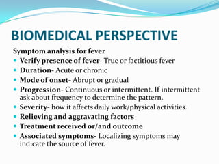 BIOMEDICAL PERSPECTIVE
Symptom analysis for fever
 Verify presence of fever- True or factitious fever
 Duration- Acute or chronic
 Mode of onset- Abrupt or gradual
 Progression- Continuous or intermittent. If intermittent
ask about frequency to determine the pattern.
 Severity- how it affects daily work/physical activities.
 Relieving and aggravating factors
 Treatment received or/and outcome
 Associated symptoms- Localizing symptoms may
indicate the source of fever.
 