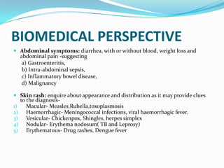 BIOMEDICAL PERSPECTIVE
 Abdominal symptoms: diarrhea, with or without blood, weight loss and
abdominal pain -suggesting
a) Gastroenteritis,
b) Intra-abdominal sepsis,
c) Inflammatory bowel disease,
d) Malignancy
 Skin rash: enquire about appearance and distribution as it may provide clues
to the diagnosis-
1) Macular- Measles,Rubella,toxoplasmosis
2) Haemorrhagic- Meningococcal infections, viral haemorrhagic fever.
3) Vesicular- Chickenpox, Shingles, herpes simplex
4) Nodular- Erythema nodosum( TB and Leprosy)
5) Erythematous- Drug rashes, Dengue fever
 