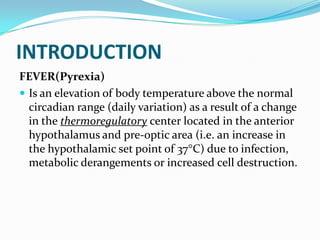 INTRODUCTION
FEVER(Pyrexia)
 Is an elevation of body temperature above the normal
circadian range (daily variation) as a result of a change
in the thermoregulatory center located in the anterior
hypothalamus and pre-optic area (i.e. an increase in
the hypothalamic set point of 37 C) due to infection,
metabolic derangements or increased cell destruction.
 