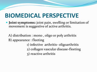 BIOMEDICAL PERSPECTIVE
 Joint symptoms: joint pain, swelling or limitation of
movement is suggestive of active arthritis.
A) distribution : mono , oligo or poly arthritis
B) appearance : fleeting
1) infective arthritis- oligoarthritis
2) collagen vascular disease-fleeting
3) reactive arthritis
 