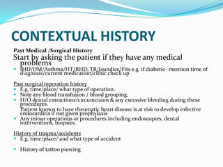 CONTEXTUAL HISTORY
Past Medical /Surgical History
Start by asking the patient if they have any medical
problems
 IHD/DM/Asthma/HT/RHD, TB/Jaundice/Fits e.g. if diabetic- mention time of
diagnosis/current medication/clinic check up
Past surgical/operation history
 E.g. time/place/ what type of operation.
 Note any blood transfusion / blood grouping.
 H/O dental extractions/circumcision & any excessive bleeding during these
procedures.
Patient known to have rheumatic heart disease is at risk to develop infective
endocarditis if not given prophylaxis
 Any minor operations or procedures including endoscopies, dental
interventions, biopsies.
History of trauma/accidents
 E.g. time/place/ and what type of accident
 History of tattoo piercing
 