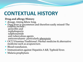 CONTEXTUAL HISTORY
Drug and allergy History
 dosage, timing &how long.
 Drug fever is uncommon and therefore easily missed-The
culprits include :
penicillin and
cephalosporin
sulphonamide
anti tuberculous agents
anticonvulsants particularly phenytoin
 OCT/Vitamins/Traditional /Herbal medicine & alternative
medicine such as acupuncture.
 Blood transfusion.
 Immunization against Hepatitis A &B, Typhoid fever.
 Malaria prophylaxis
 