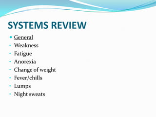 SYSTEMS REVIEW
 General
• Weakness
• Fatigue
• Anorexia
• Change of weight
• Fever/chills
• Lumps
• Night sweats
 