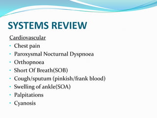 SYSTEMS REVIEW
Cardiovascular
• Chest pain
• Paroxysmal Nocturnal Dyspnoea
• Orthopnoea
• Short Of Breath(SOB)
• Cough/sputum (pinkish/frank blood)
• Swelling of ankle(SOA)
• Palpitations
• Cyanosis
 