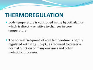 THERMOREGULATION
 Body temperature is controlled in the hypothalamus,
which is directly sensitive to changes in core
temperature
 The normal 'set-point' of core temperature is tightly
regulated within 37 ± 0.5°C, as required to preserve
normal function of many enzymes and other
metabolic processes.
 