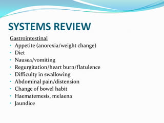 SYSTEMS REVIEW
Gastrointestinal
• Appetite (anorexia/weight change)
• Diet
• Nausea/vomiting
• Regurgitation/heart burn/flatulence
• Difficulty in swallowing
• Abdominal pain/distension
• Change of bowel habit
• Haematemesis, melaena
• Jaundice
 