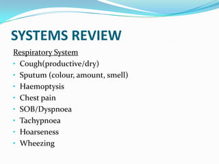 SYSTEMS REVIEW
Respiratory System
• Cough(productive/dry)
• Sputum (colour, amount, smell)
• Haemoptysis
• Chest pain
• SOB/Dyspnoea
• Tachypnoea
• Hoarseness
• Wheezing
 