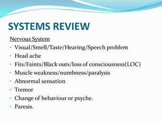 SYSTEMS REVIEW
Nervous System
• Visual/Smell/Taste/Hearing/Speech problem
• Head ache
• Fits/Faints/Black outs/loss of consciousness(LOC)
• Muscle weakness/numbness/paralysis
• Abnormal sensation
• Tremor
• Change of behaviour or psyche.
• Paresis.
 