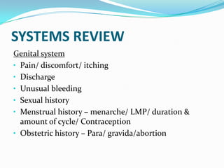 SYSTEMS REVIEW
Genital system
• Pain/ discomfort/ itching
• Discharge
• Unusual bleeding
• Sexual history
• Menstrual history – menarche/ LMP/ duration &
amount of cycle/ Contraception
• Obstetric history – Para/ gravida/abortion
 