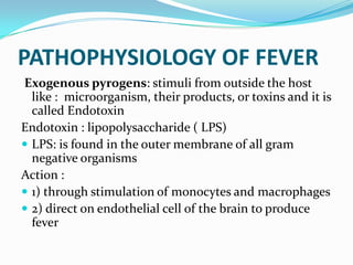 PATHOPHYSIOLOGY OF FEVER
Exogenous pyrogens: stimuli from outside the host
like : microorganism, their products, or toxins and it is
called Endotoxin
Endotoxin : lipopolysaccharide ( LPS)
 LPS: is found in the outer membrane of all gram
negative organisms
Action :
 1) through stimulation of monocytes and macrophages
 2) direct on endothelial cell of the brain to produce
fever
 