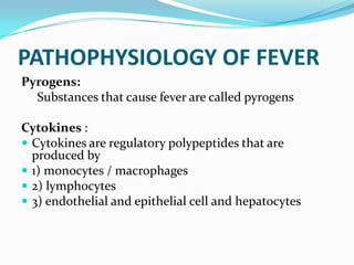 PATHOPHYSIOLOGY OF FEVER
Pyrogens:
Substances that cause fever are called pyrogens
Cytokines :
 Cytokines are regulatory polypeptides that are
produced by
 1) monocytes / macrophages
 2) lymphocytes
 3) endothelial and epithelial cell and hepatocytes
 