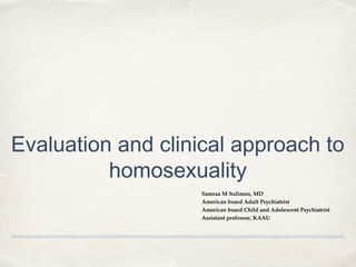 Evaluation and clinical approach to
homosexuality
Samraa M Suliman, MD
American board Adult Psychiatrist
American board Child and Adolescent Psychiatrist
Assistant professor, KAAU
 