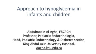 Approach to hypoglycemia in
infants and children
Abdulmoein Al-Agha, FRCPCH
Professor, Pediatric Endocrinologist,
Head, Pediatric Endocrinology & Diabetes section,
King Abdul-Aziz University Hospital,
Aagha.kau.edu.sa
 