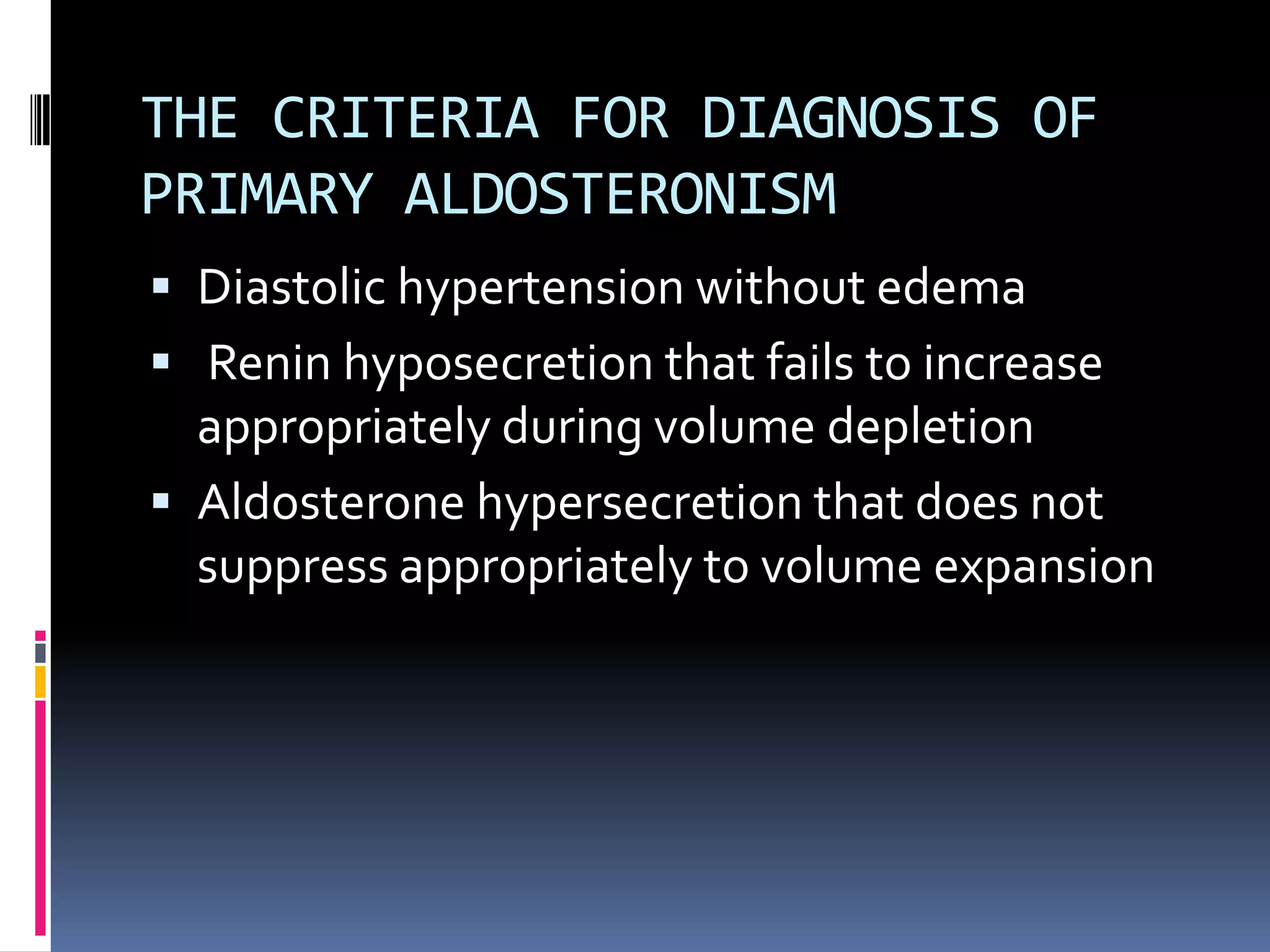 THE CRITERIA FOR DIAGNOSIS OF
PRIMARY ALDOSTERONISM
 Diastolic hypertension without edema
 Renin hyposecretion that fails to increase
appropriately during volume depletion
 Aldosterone hypersecretion that does not
suppress appropriately to volume expansion
 