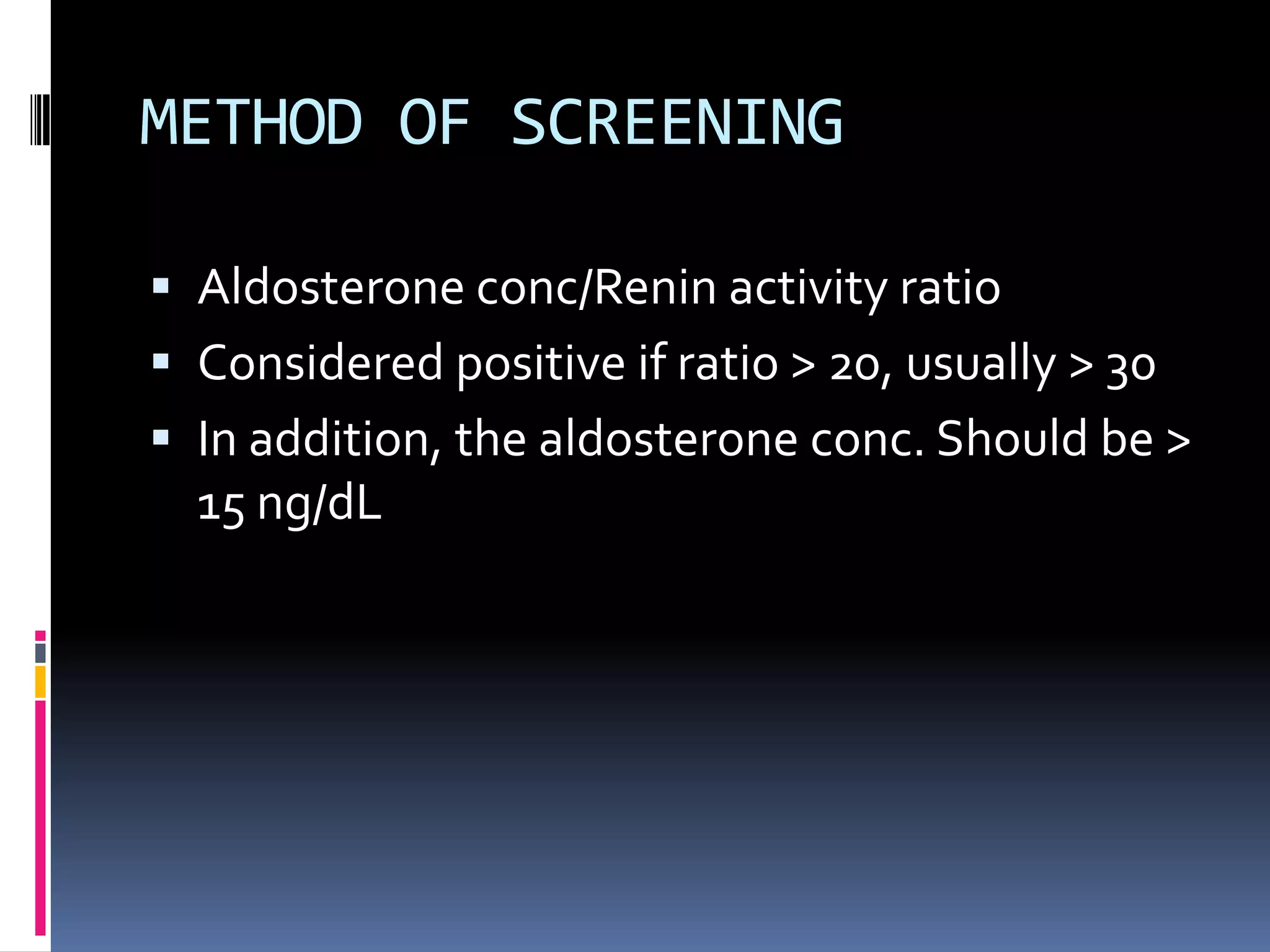 METHOD OF SCREENING
 Aldosterone conc/Renin activity ratio
 Considered positive if ratio > 20, usually > 30
 In addition, the aldosterone conc. Should be >
15 ng/dL
 