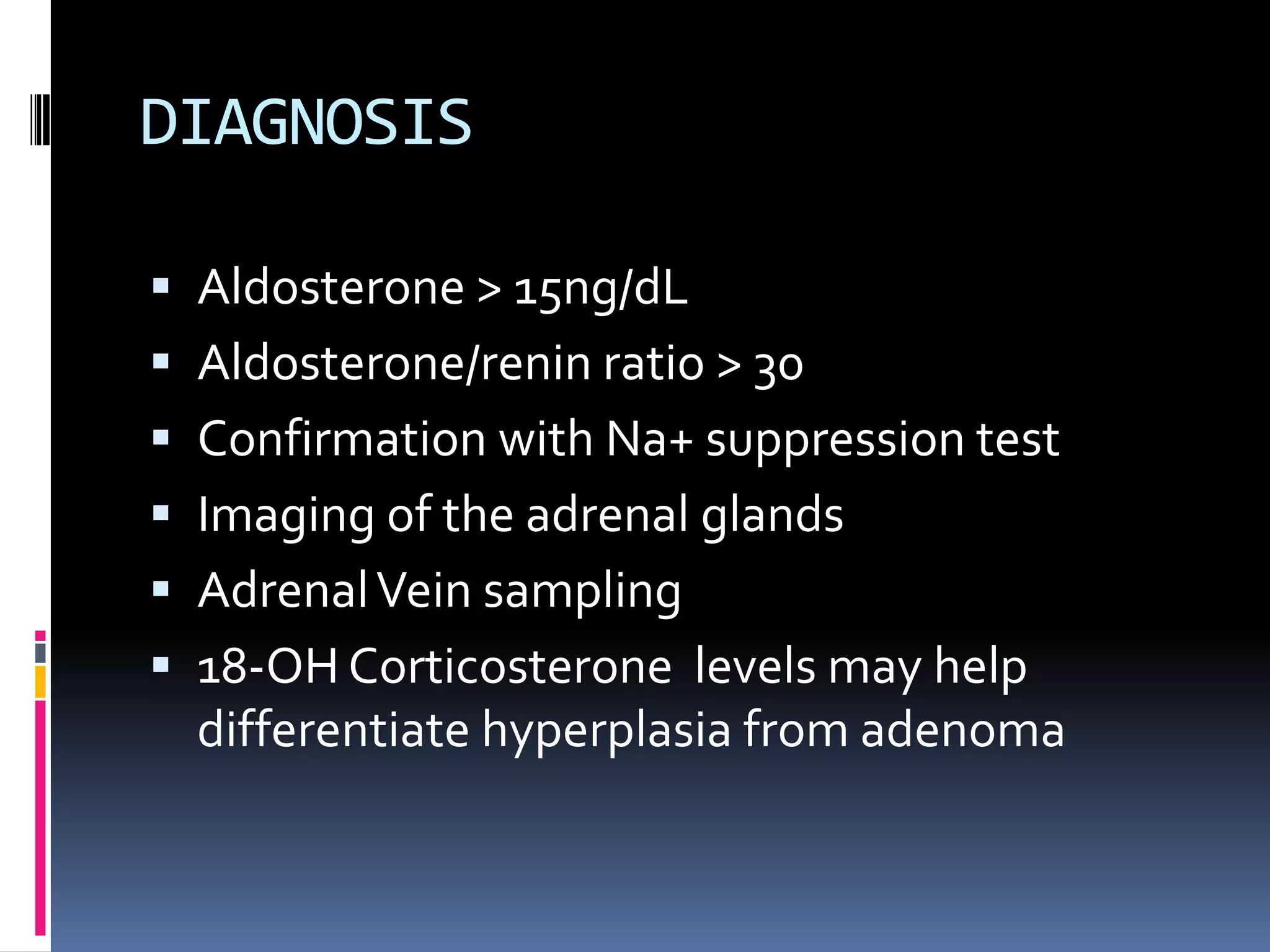 DIAGNOSIS
 Aldosterone > 15ng/dL
 Aldosterone/renin ratio > 30
 Confirmation with Na+ suppression test
 Imaging of the adrenal glands
 AdrenalVein sampling
 18-OH Corticosterone levels may help
differentiate hyperplasia from adenoma
 