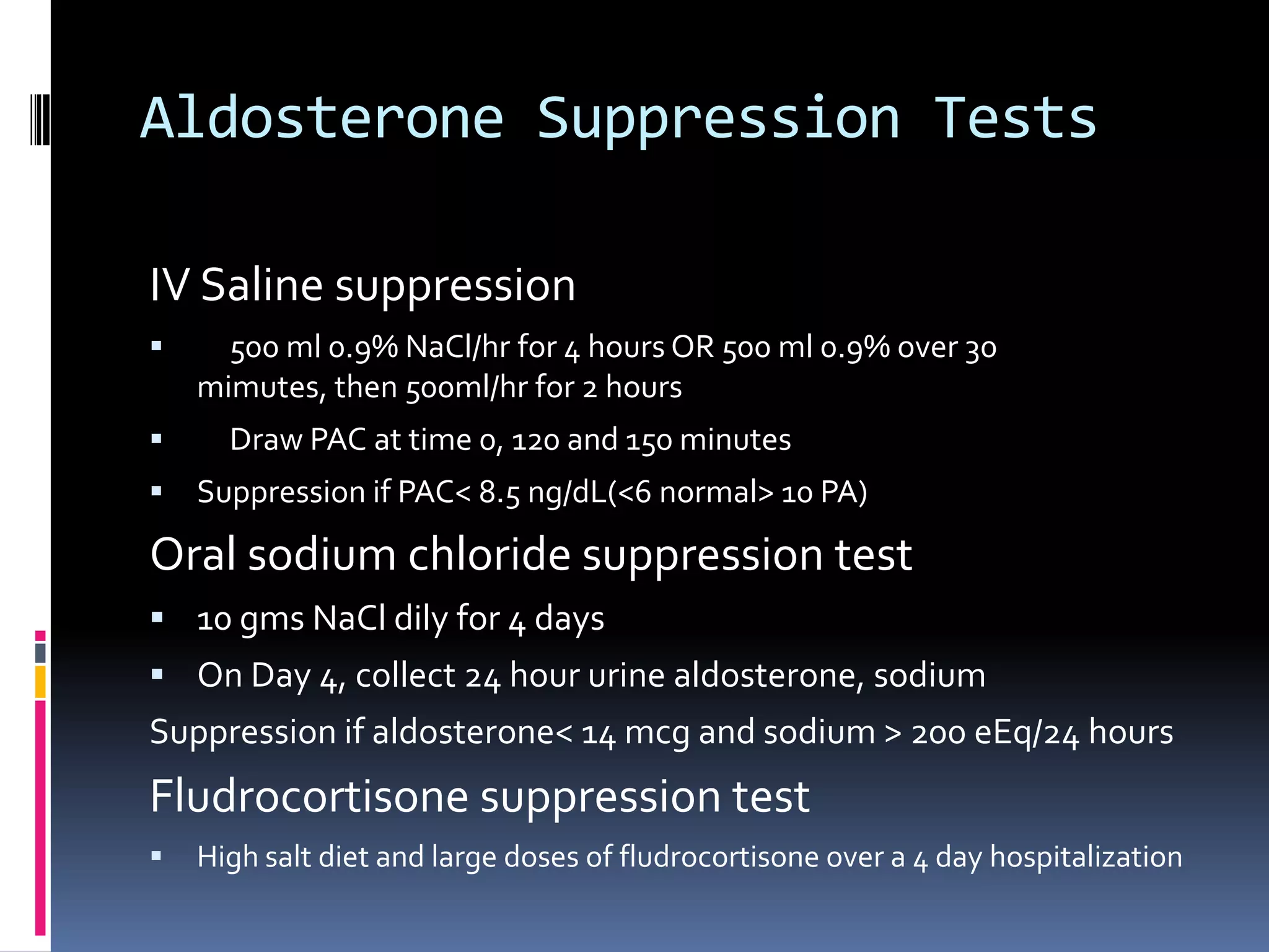 Aldosterone Suppression Tests
IV Saline suppression
 500 ml 0.9% NaCl/hr for 4 hours OR 500 ml 0.9% over 30
mimutes, then 500ml/hr for 2 hours
 Draw PAC at time 0, 120 and 150 minutes
 Suppression if PAC< 8.5 ng/dL(<6 normal> 10 PA)
Oral sodium chloride suppression test
 10 gms NaCl dily for 4 days
 On Day 4, collect 24 hour urine aldosterone, sodium
Suppression if aldosterone< 14 mcg and sodium > 200 eEq/24 hours
Fludrocortisone suppression test
 High salt diet and large doses of fludrocortisone over a 4 day hospitalization
 