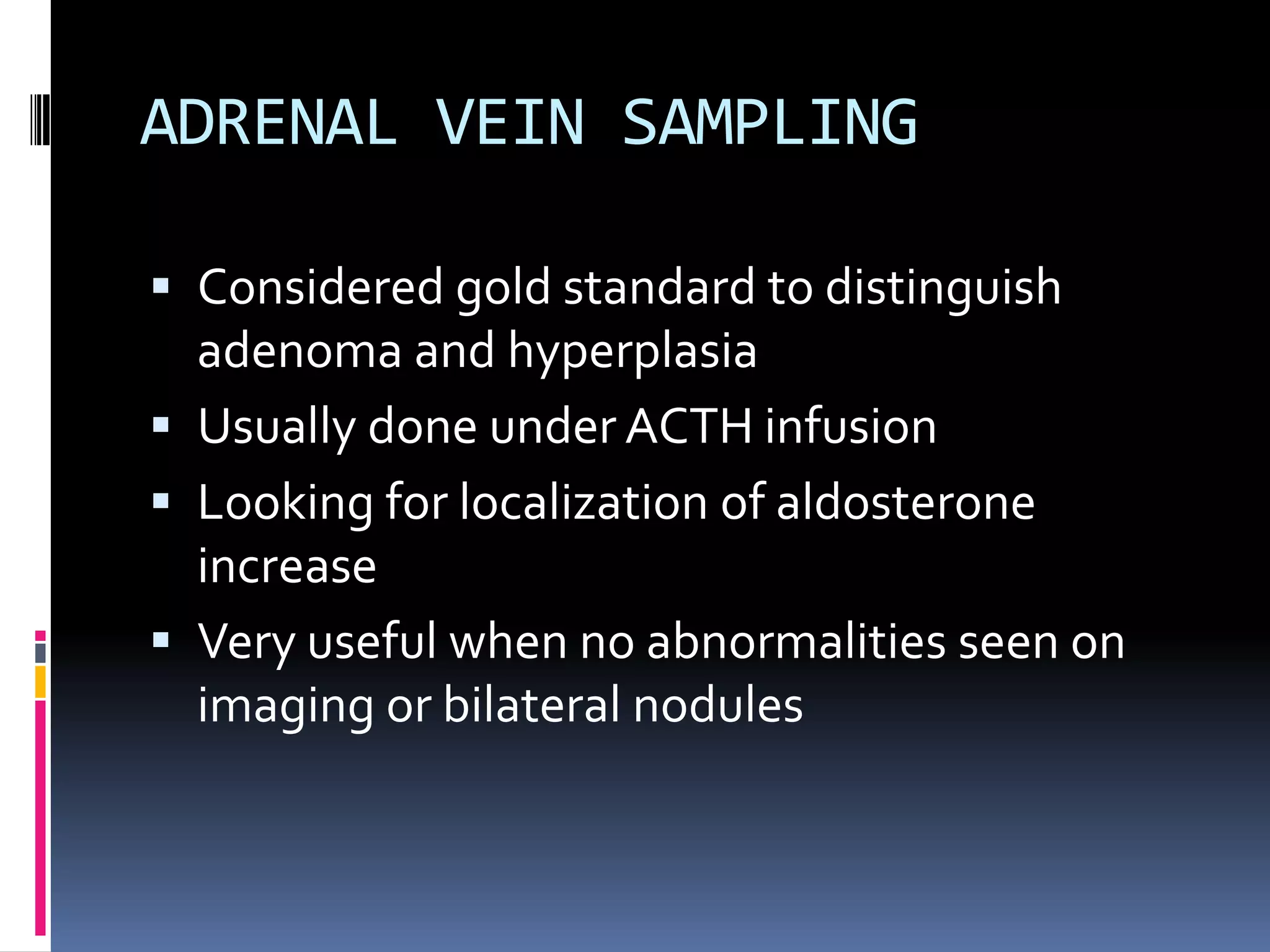 ADRENAL VEIN SAMPLING
 Considered gold standard to distinguish
adenoma and hyperplasia
 Usually done under ACTH infusion
 Looking for localization of aldosterone
increase
 Very useful when no abnormalities seen on
imaging or bilateral nodules
 