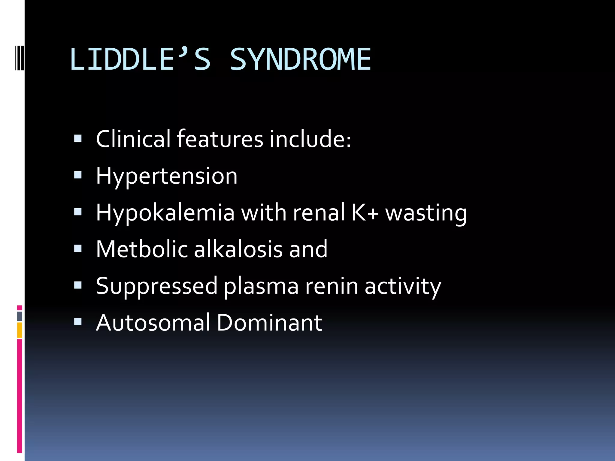 LIDDLE’S SYNDROME
 Clinical features include:
 Hypertension
 Hypokalemia with renal K+ wasting
 Metbolic alkalosis and
 Suppressed plasma renin activity
 Autosomal Dominant
 